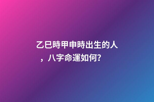 乙巳時甲申時出生的人，八字命運如何？